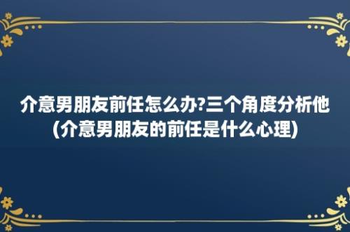 介意男朋友前任怎么办?三个角度分析他(介意男朋友的前任是什么心理)