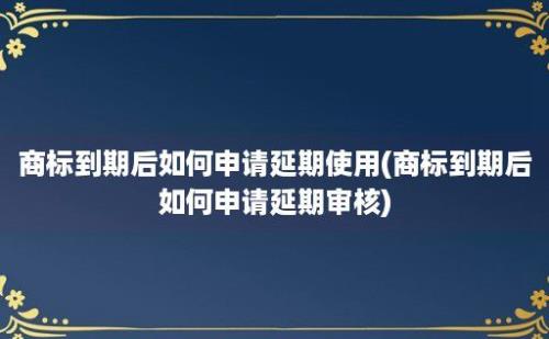 商标到期后如何申请延期使用(商标到期后如何申请延期审核)