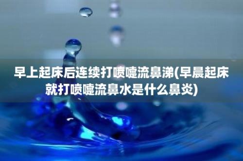 早上起床后连续打喷嚏流鼻涕(早晨起床就打喷嚏流鼻水是什么鼻炎)