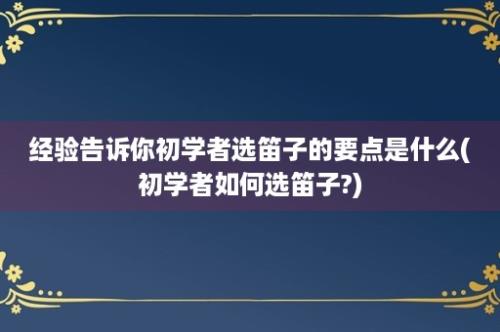 经验告诉你初学者选笛子的要点是什么(初学者如何选笛子?)