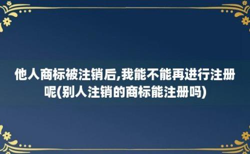 他人商标被注销后,我能不能再进行注册呢(别人注销的商标能注册吗)