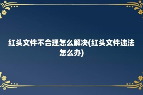 红头文件不合理怎么解决(红头文件违法怎么办)