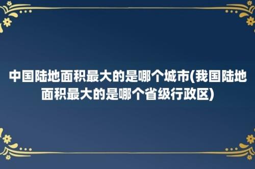 中国陆地面积最大的是哪个城市(我国陆地面积最大的是哪个省级行政区)