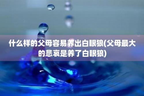 什么样的父母容易养出白眼狼(父母最大的悲哀是养了白眼狼)