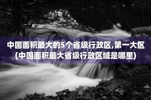 中国面积最大的5个省级行政区,第一大区(中国面积最大省级行政区域是哪里)