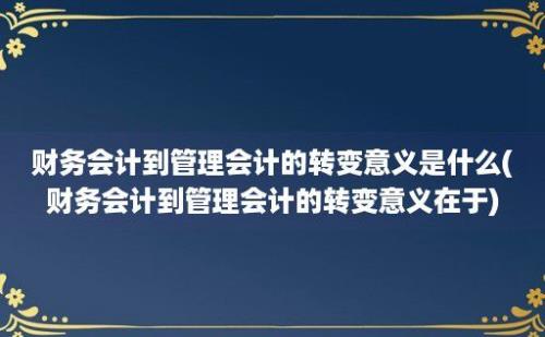 财务会计到管理会计的转变意义是什么(财务会计到管理会计的转变意义在于)