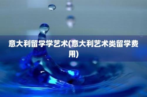 意大利留学学艺术(意大利艺术类留学费用)