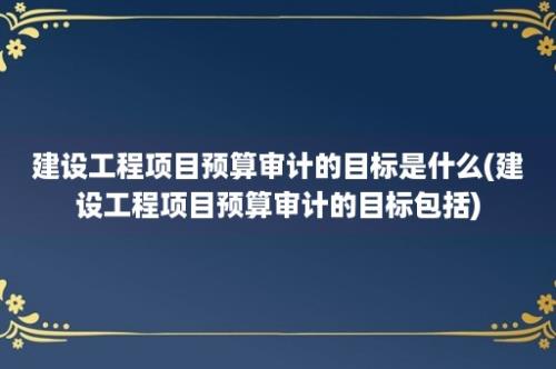 建设工程项目预算审计的目标是什么(建设工程项目预算审计的目标包括)