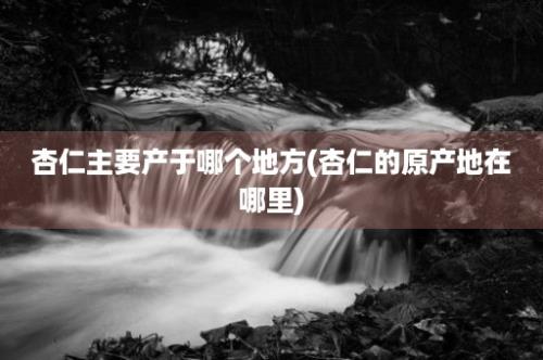 杏仁主要产于哪个地方(杏仁的原产地在哪里)