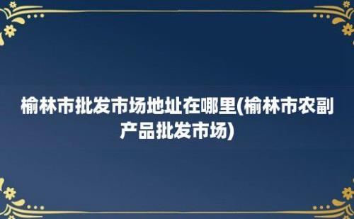 榆林市批发市场地址在哪里(榆林市农副产品批发市场)