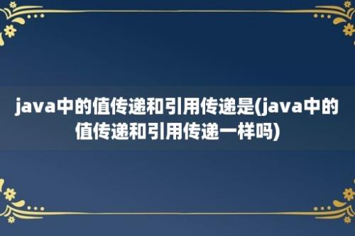 java中的值传递和引用传递是(java中的值传递和引用传递一样吗)