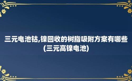 三元电池钴,镍回收的树脂吸附方案有哪些(三元高镍电池)