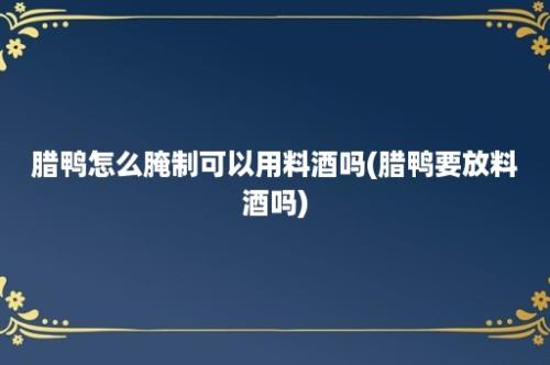 腊鸭怎么腌制可以用料酒吗(腊鸭要放料酒吗)