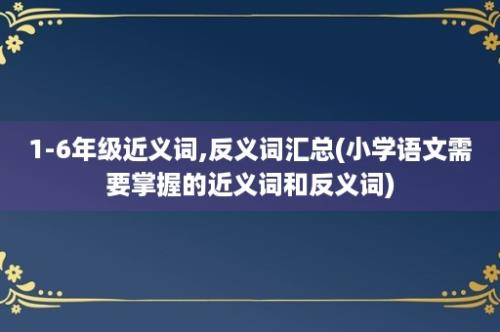 1-6年级近义词,反义词汇总(小学语文需要掌握的近义词和反义词)