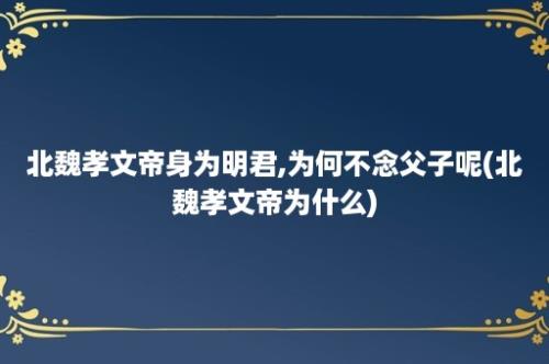 北魏孝文帝身为明君,为何不念父子呢(北魏孝文帝为什么)