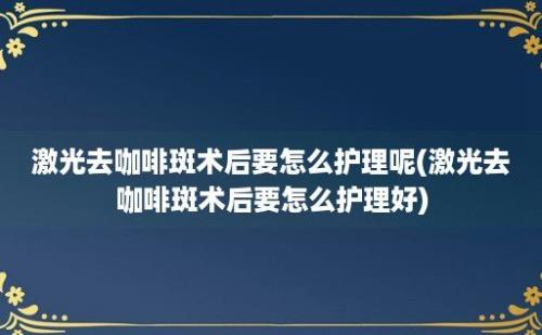 激光去咖啡斑术后要怎么护理呢(激光去咖啡斑术后要怎么护理好)