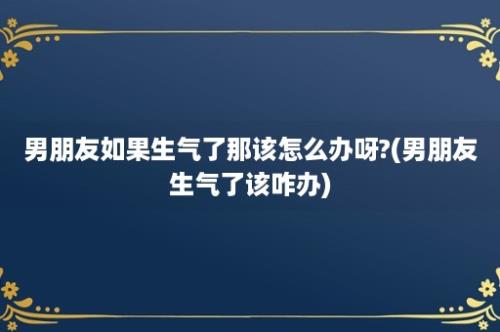 男朋友如果生气了那该怎么办呀?(男朋友生气了该咋办)