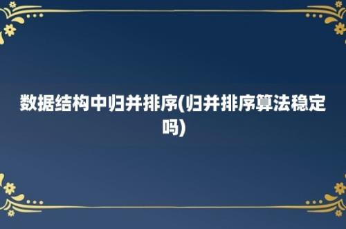 数据结构中归并排序(归并排序算法稳定吗)