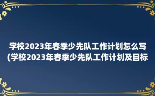 学校2023年春季少先队工作计划怎么写(学校2023年春季少先队工作计划及目标)