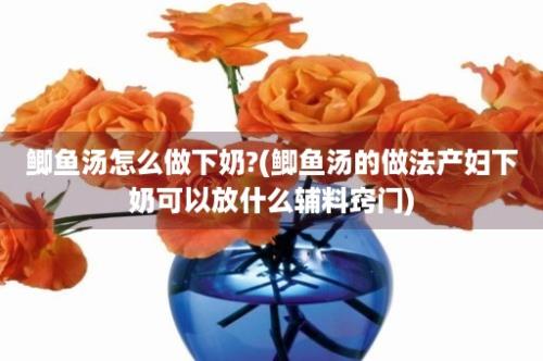 鲫鱼汤怎么做下奶?(鲫鱼汤的做法产妇下奶可以放什么辅料窍门)