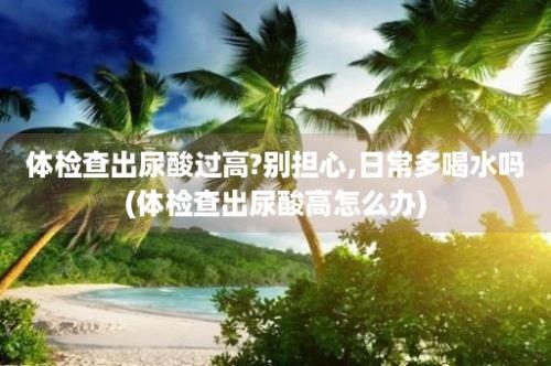 体检查出尿酸过高?别担心,日常多喝水吗(体检查出尿酸高怎么办)