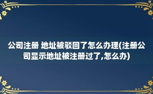 公司注册 地址被驳回了怎么办理(注册公司显示地址被注册过了,怎么办)