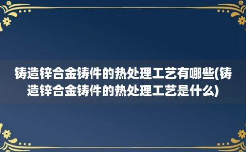 铸造锌合金铸件的热处理工艺有哪些(铸造锌合金铸件的热处理工艺是什么)