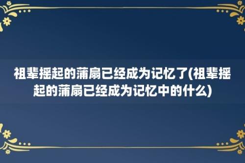 祖辈摇起的蒲扇已经成为记忆了(祖辈摇起的蒲扇已经成为记忆中的什么)