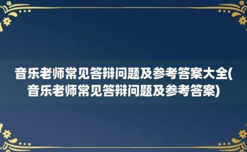 音乐老师常见答辩问题及参考答案大全(音乐老师常见答辩问题及参考答案)