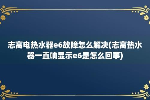 志高电热水器e6故障怎么解决(志高热水器一直响显示e6是怎么回事)