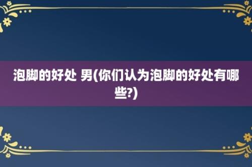 泡脚的好处 男(你们认为泡脚的好处有哪些?)