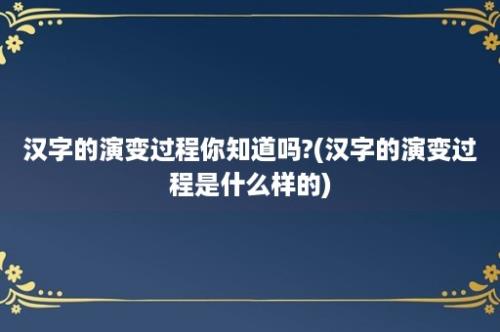 汉字的演变过程你知道吗?(汉字的演变过程是什么样的)