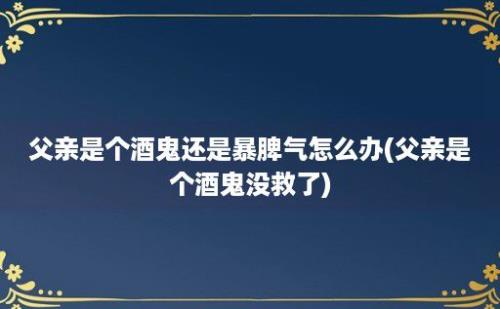 父亲是个酒鬼还是暴脾气怎么办(父亲是个酒鬼没救了)