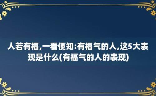 人若有福,一看便知:有福气的人,这5大表现是什么(有福气的人的表现)