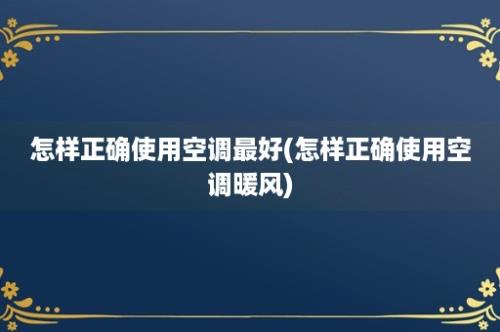 怎样正确使用空调最好(怎样正确使用空调暖风)