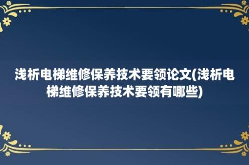 浅析电梯维修保养技术要领论文(浅析电梯维修保养技术要领有哪些)