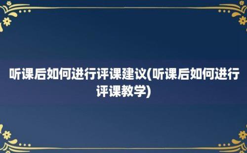 听课后如何进行评课建议(听课后如何进行评课教学)