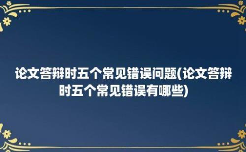 论文答辩时五个常见错误问题(论文答辩时五个常见错误有哪些)