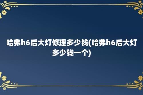 哈弗h6后大灯修理多少钱(哈弗h6后大灯多少钱一个)