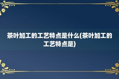 茶叶加工的工艺特点是什么(茶叶加工的工艺特点是)