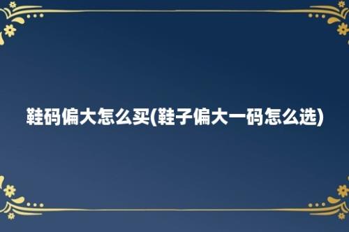 鞋码偏大怎么买(鞋子偏大一码怎么选)