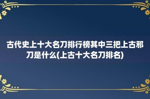 古代史上十大名刀排行榜其中三把上古邪刀是什么(上古十大名刀排名)