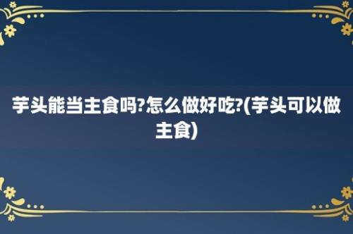 芋头能当主食吗?怎么做好吃?(芋头可以做主食)