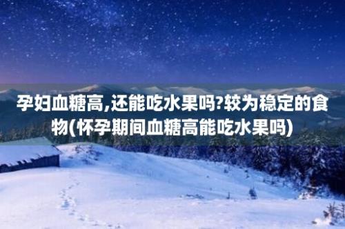 孕妇血糖高,还能吃水果吗?较为稳定的食物(怀孕期间血糖高能吃水果吗)