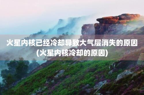 火星内核已经冷却导致大气层消失的原因(火星内核冷却的原因)