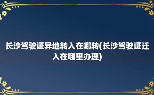 长沙驾驶证异地转入在哪转(长沙驾驶证迁入在哪里办理)