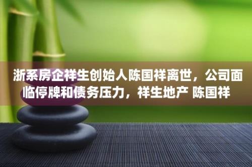  浙系房企祥生创始人陈国祥离世，公司面临停牌和债务压力，祥生地产 陈国祥