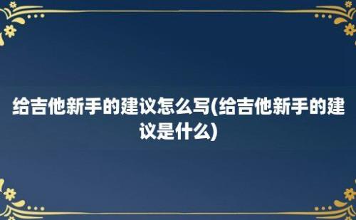 给吉他新手的建议怎么写(给吉他新手的建议是什么)