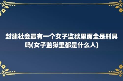 封建社会最有一个女子监狱里面全是刑具吗(女子监狱里都是什么人)