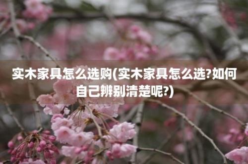 实木家具怎么选购(实木家具怎么选?如何自己辨别清楚呢?)